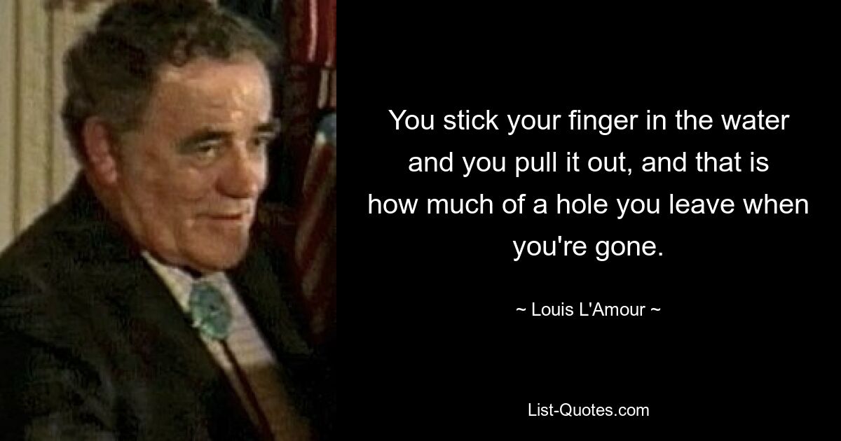 You stick your finger in the water and you pull it out, and that is how much of a hole you leave when you're gone. — © Louis L'Amour