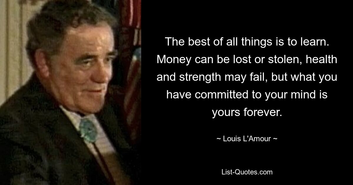 The best of all things is to learn. Money can be lost or stolen, health and strength may fail, but what you have committed to your mind is yours forever. — © Louis L'Amour