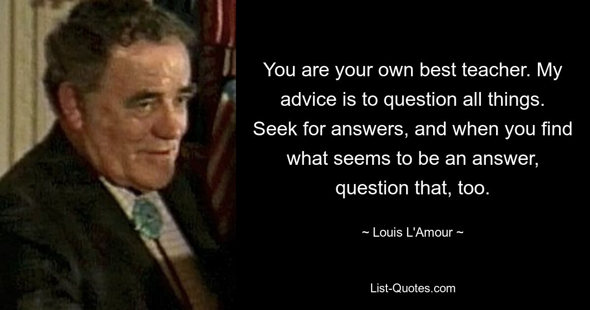 You are your own best teacher. My advice is to question all things. Seek for answers, and when you find what seems to be an answer, question that, too. — © Louis L'Amour