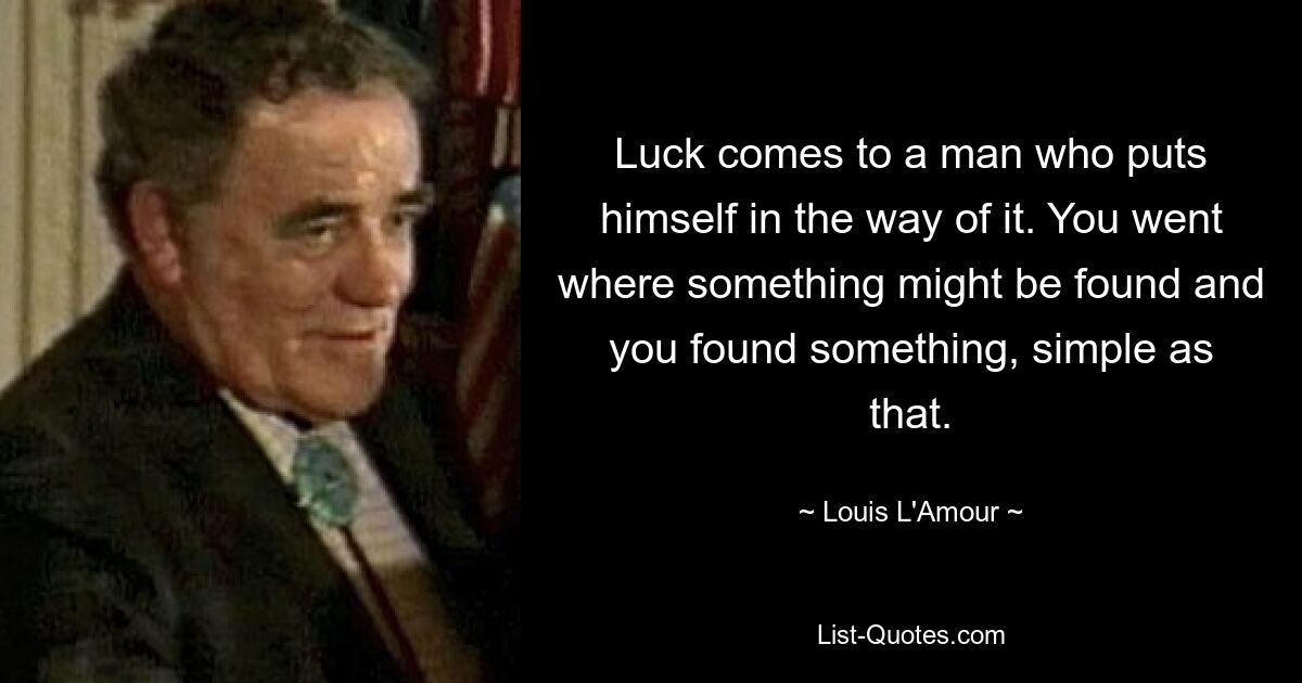 Luck comes to a man who puts himself in the way of it. You went where something might be found and you found something, simple as that. — © Louis L'Amour