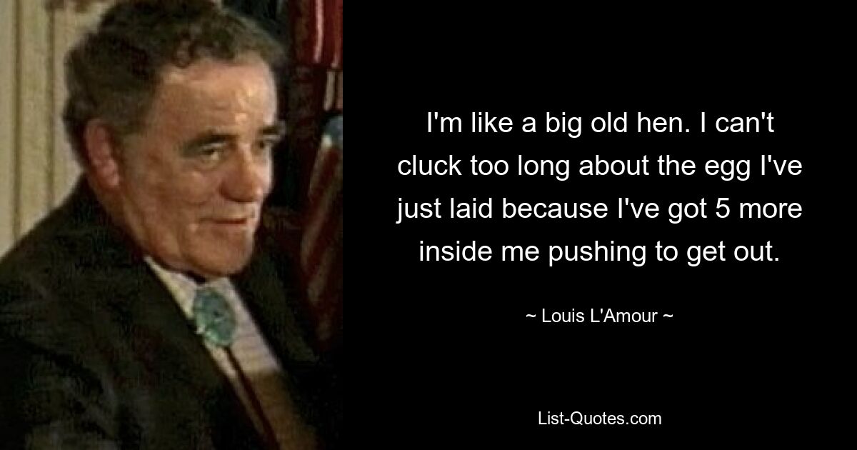 I'm like a big old hen. I can't cluck too long about the egg I've just laid because I've got 5 more inside me pushing to get out. — © Louis L'Amour