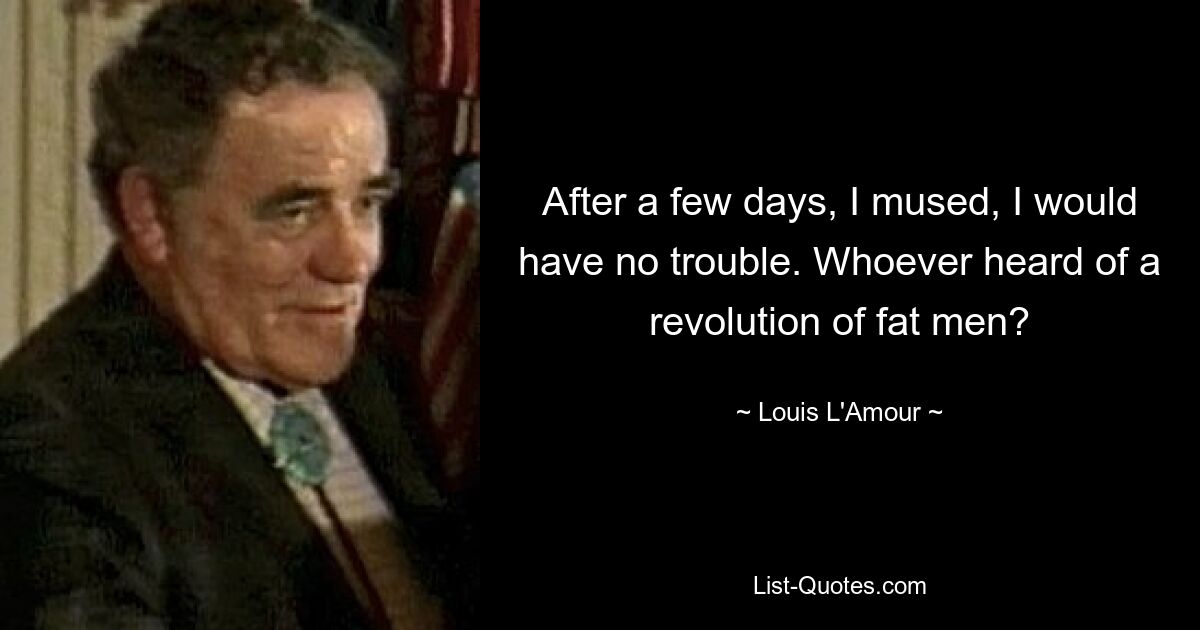 After a few days, I mused, I would have no trouble. Whoever heard of a revolution of fat men? — © Louis L'Amour