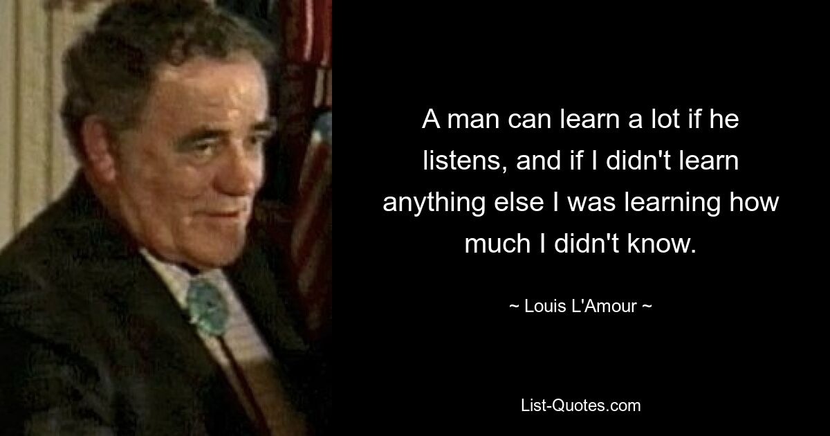 A man can learn a lot if he listens, and if I didn't learn anything else I was learning how much I didn't know. — © Louis L'Amour