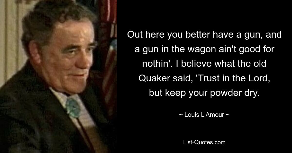 Out here you better have a gun, and a gun in the wagon ain't good for nothin'. I believe what the old Quaker said, 'Trust in the Lord, but keep your powder dry. — © Louis L'Amour