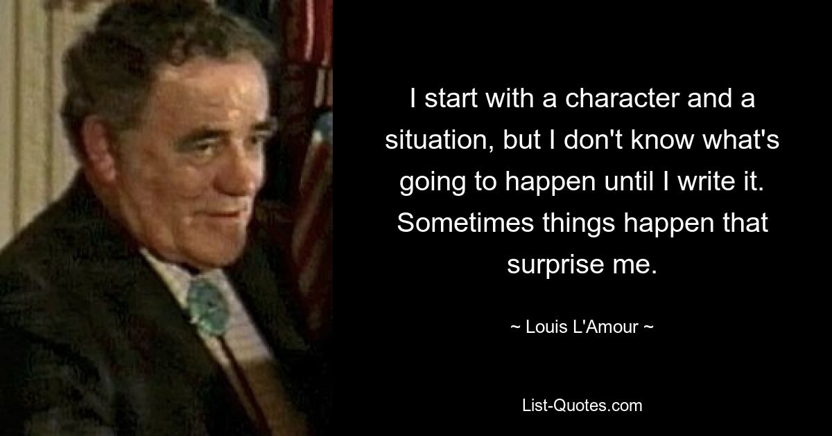 I start with a character and a situation, but I don't know what's going to happen until I write it. Sometimes things happen that surprise me. — © Louis L'Amour