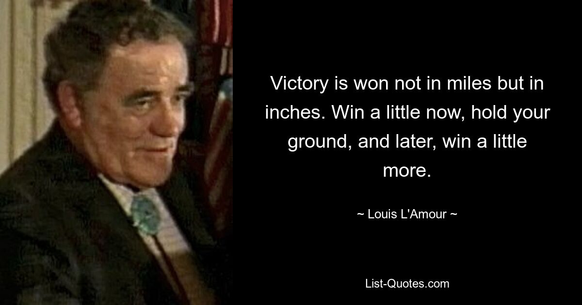 Victory is won not in miles but in inches. Win a little now, hold your ground, and later, win a little more. — © Louis L'Amour