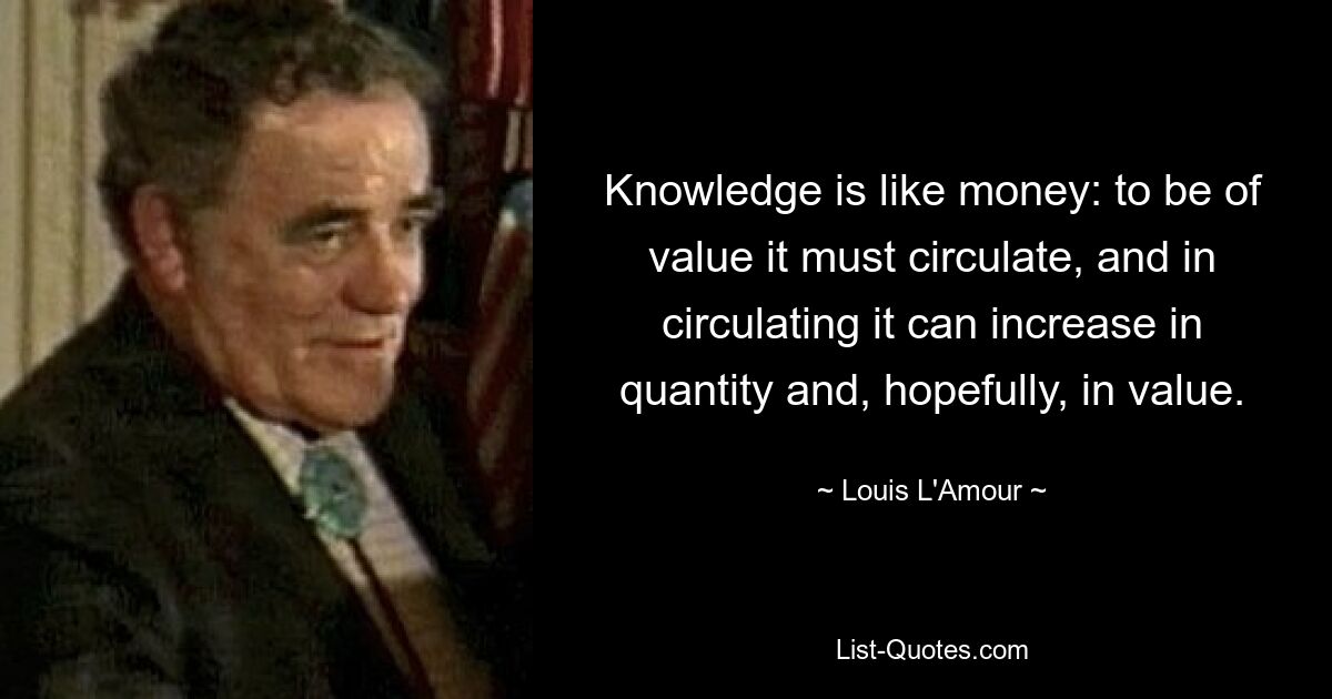 Knowledge is like money: to be of value it must circulate, and in circulating it can increase in quantity and, hopefully, in value. — © Louis L'Amour