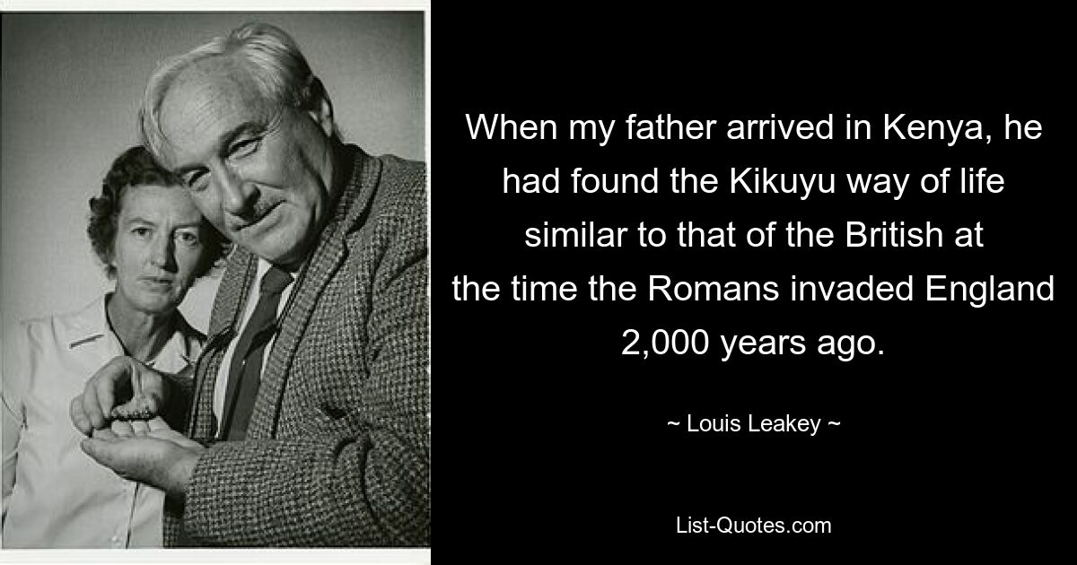 When my father arrived in Kenya, he had found the Kikuyu way of life similar to that of the British at the time the Romans invaded England 2,000 years ago. — © Louis Leakey