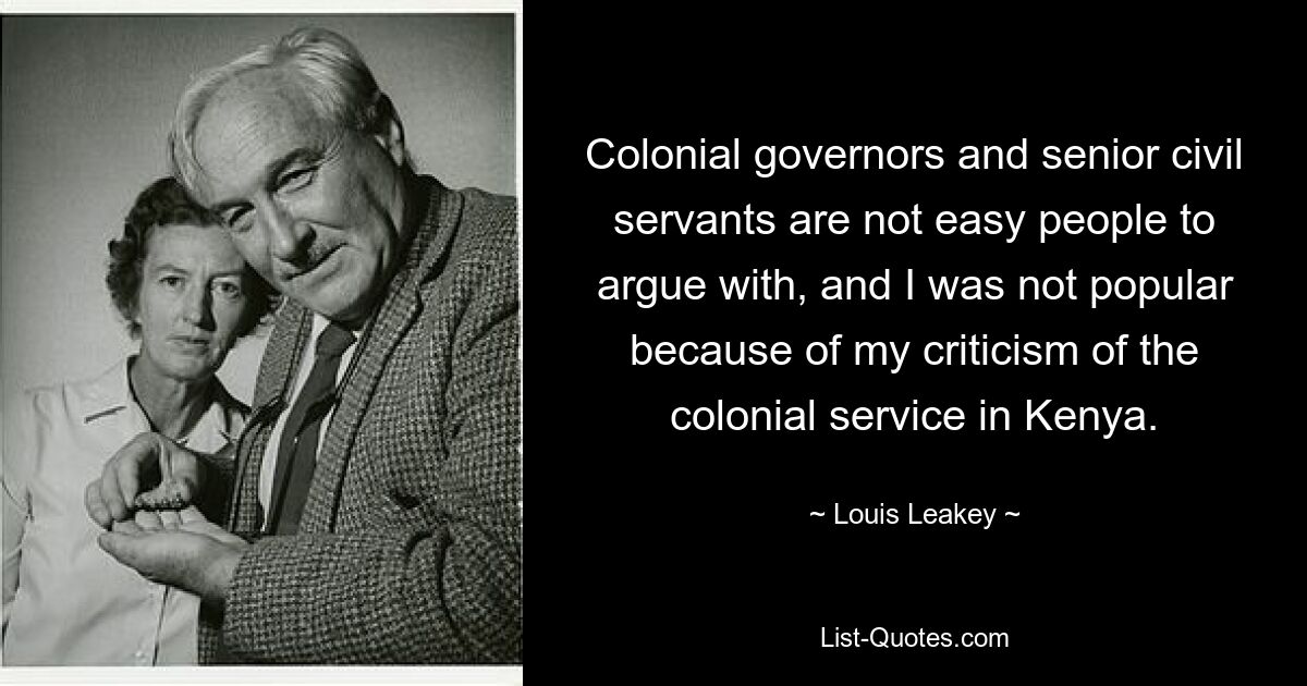 Colonial governors and senior civil servants are not easy people to argue with, and I was not popular because of my criticism of the colonial service in Kenya. — © Louis Leakey