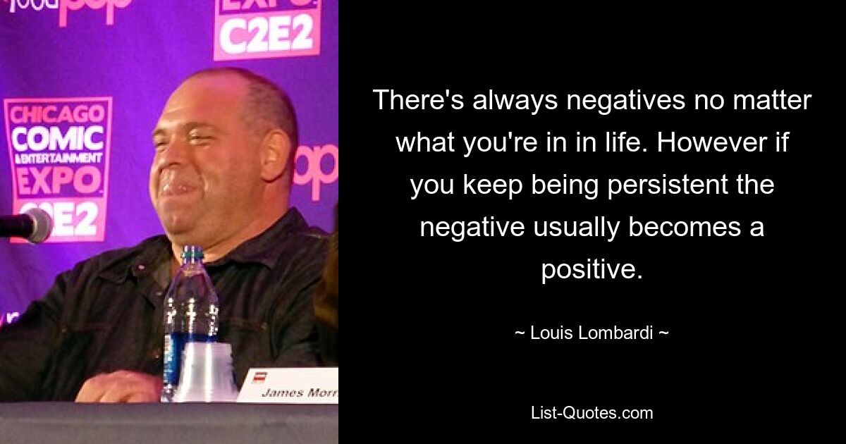 There's always negatives no matter what you're in in life. However if you keep being persistent the negative usually becomes a positive. — © Louis Lombardi