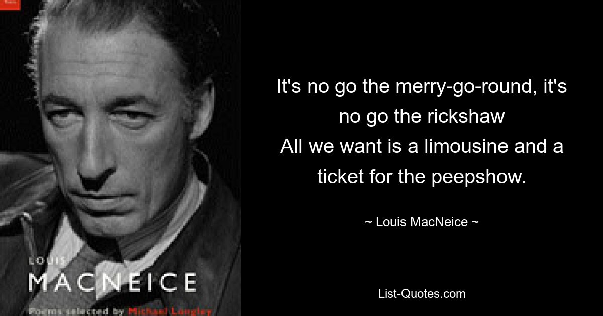 It's no go the merry-go-round, it's no go the rickshaw
All we want is a limousine and a ticket for the peepshow. — © Louis MacNeice