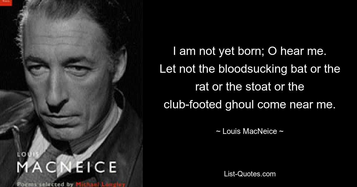 I am not yet born; O hear me.
Let not the bloodsucking bat or the rat or the stoat or the
club-footed ghoul come near me. — © Louis MacNeice