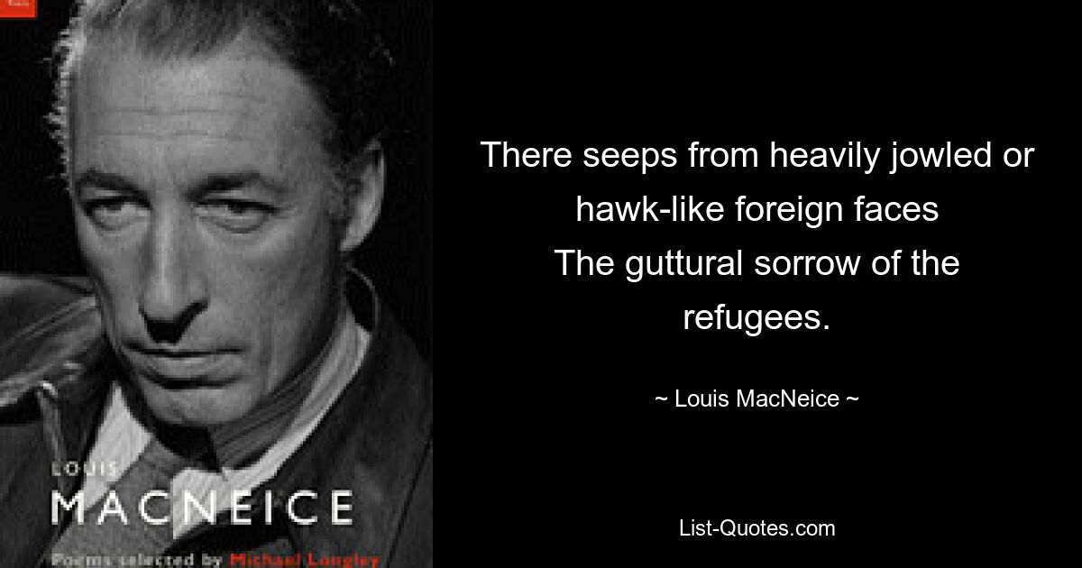 There seeps from heavily jowled or hawk-like foreign faces
The guttural sorrow of the refugees. — © Louis MacNeice