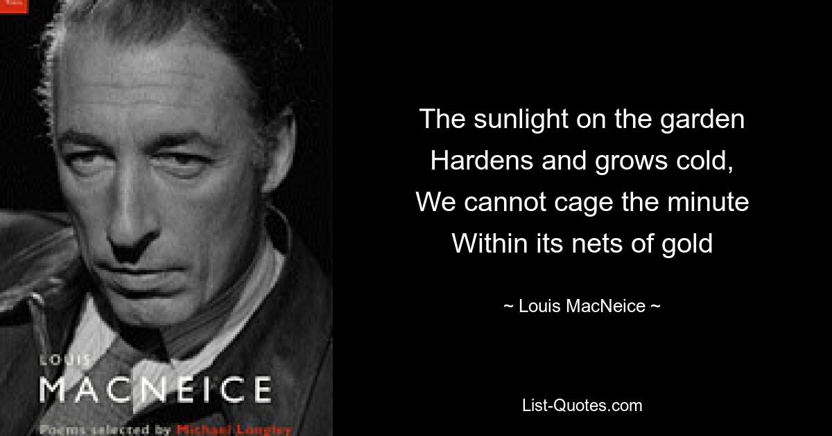 The sunlight on the garden
Hardens and grows cold,
We cannot cage the minute
Within its nets of gold — © Louis MacNeice