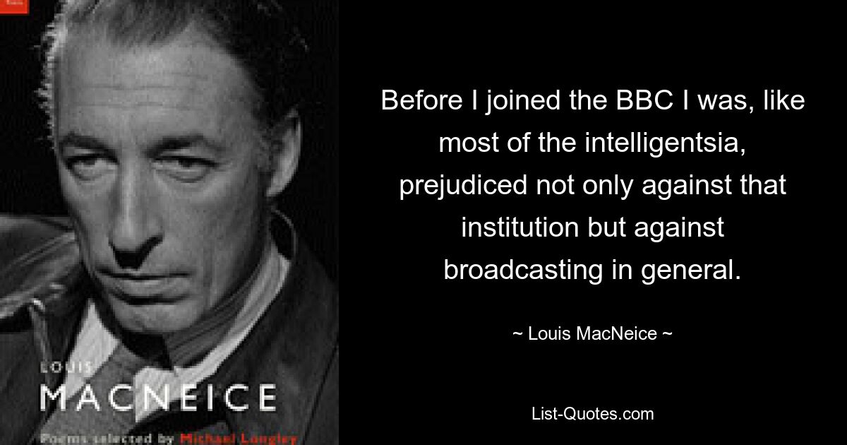 Before I joined the BBC I was, like most of the intelligentsia, prejudiced not only against that institution but against broadcasting in general. — © Louis MacNeice