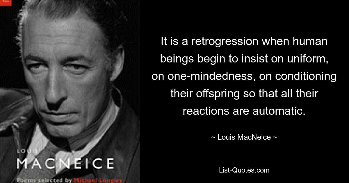 It is a retrogression when human beings begin to insist on uniform, on one-mindedness, on conditioning their offspring so that all their reactions are automatic. — © Louis MacNeice