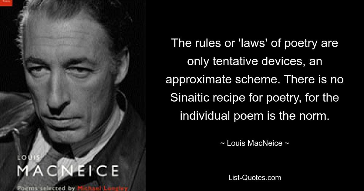 The rules or 'laws' of poetry are only tentative devices, an approximate scheme. There is no Sinaitic recipe for poetry, for the individual poem is the norm. — © Louis MacNeice