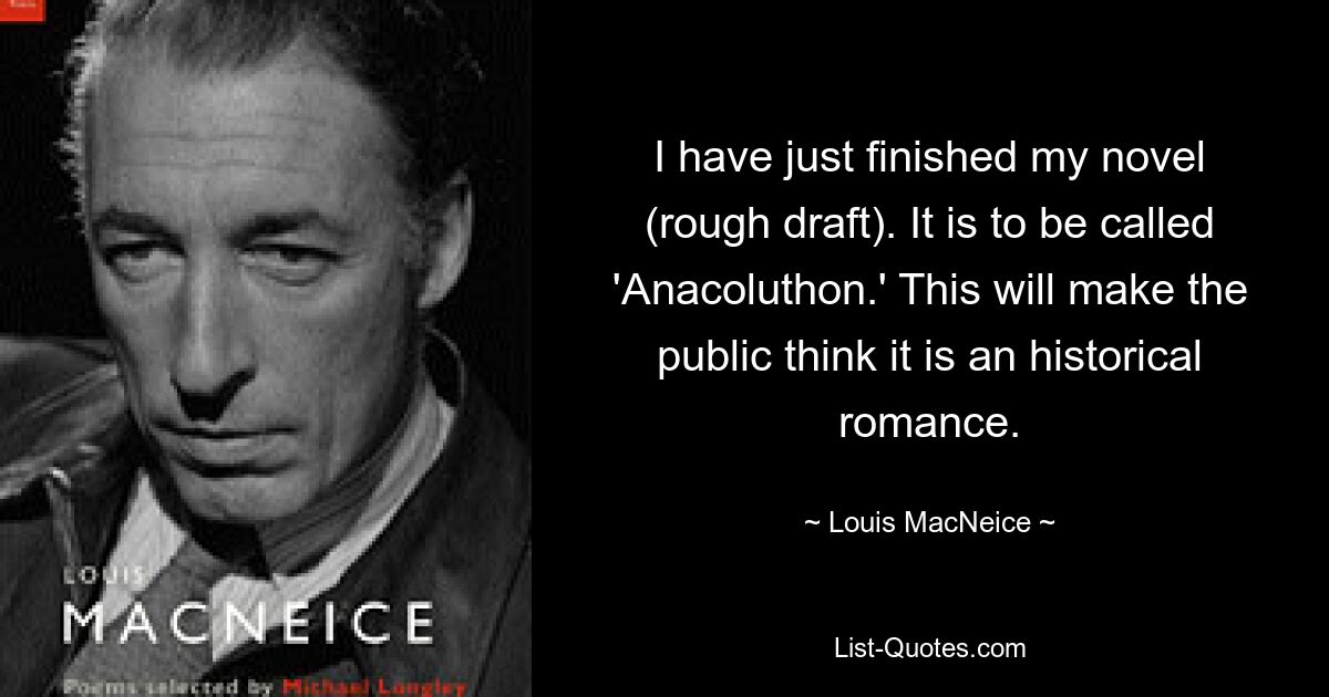 I have just finished my novel (rough draft). It is to be called 'Anacoluthon.' This will make the public think it is an historical romance. — © Louis MacNeice