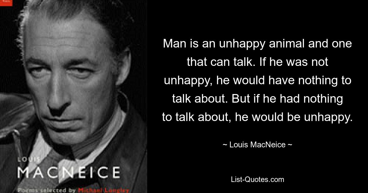 Man is an unhappy animal and one that can talk. If he was not unhappy, he would have nothing to talk about. But if he had nothing to talk about, he would be unhappy. — © Louis MacNeice