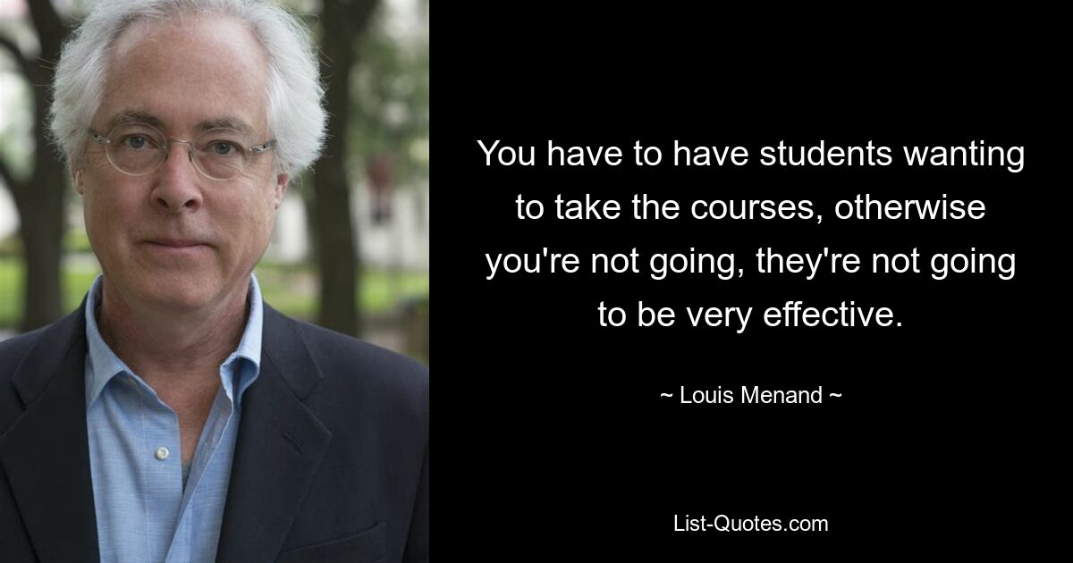 You have to have students wanting to take the courses, otherwise you're not going, they're not going to be very effective. — © Louis Menand