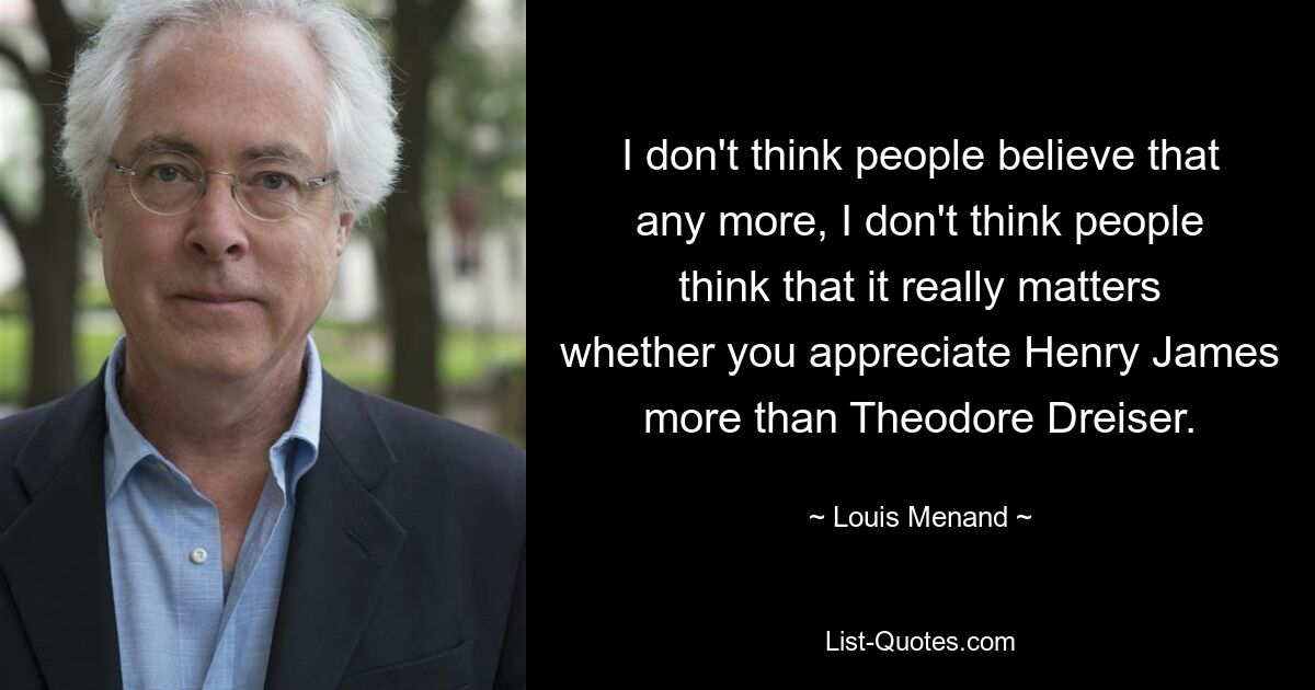 I don't think people believe that any more, I don't think people think that it really matters whether you appreciate Henry James more than Theodore Dreiser. — © Louis Menand