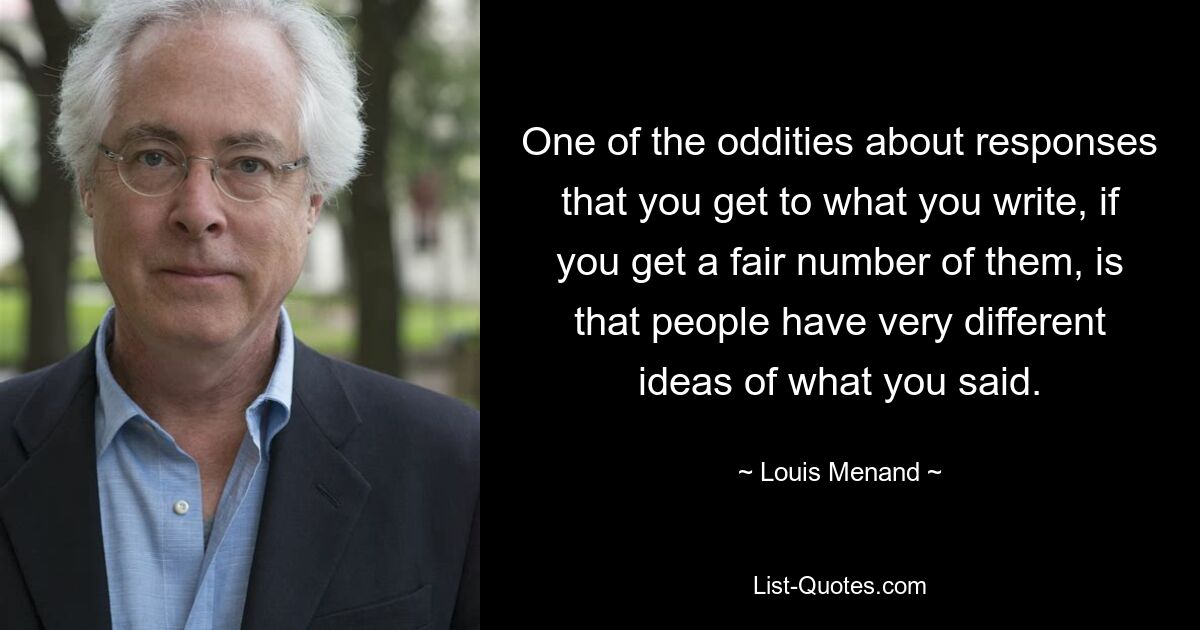 One of the oddities about responses that you get to what you write, if you get a fair number of them, is that people have very different ideas of what you said. — © Louis Menand