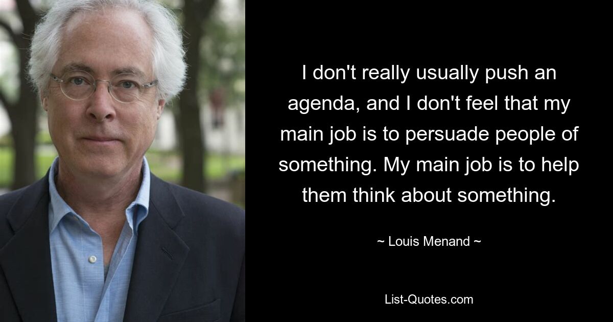 I don't really usually push an agenda, and I don't feel that my main job is to persuade people of something. My main job is to help them think about something. — © Louis Menand