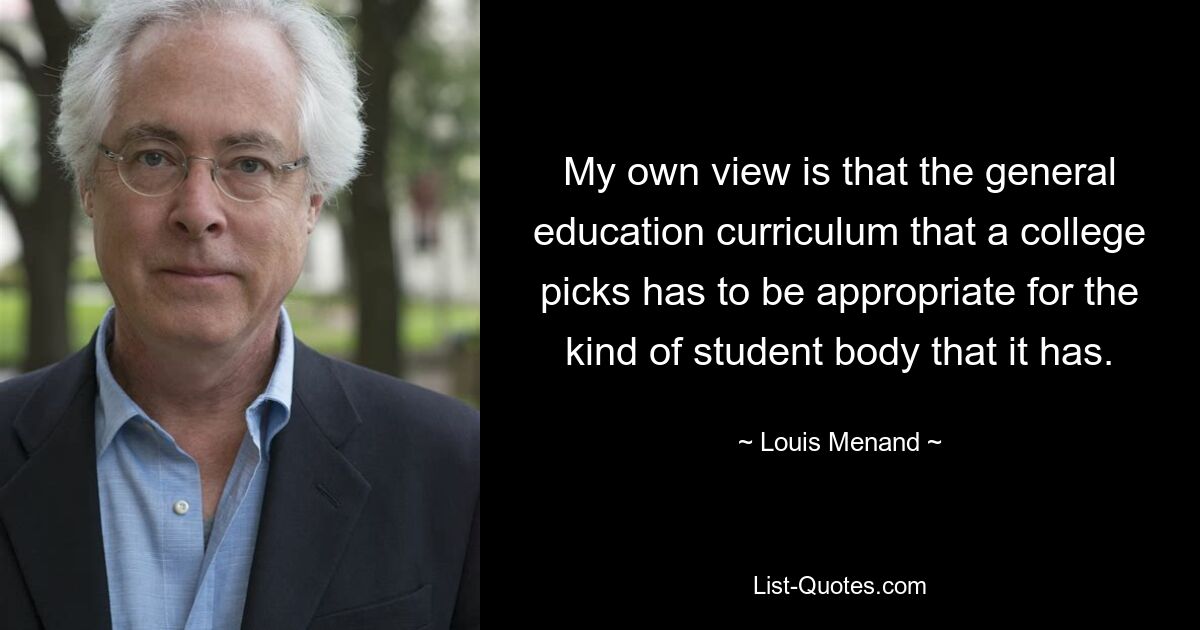 My own view is that the general education curriculum that a college picks has to be appropriate for the kind of student body that it has. — © Louis Menand