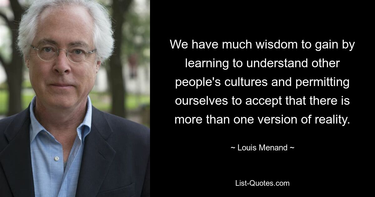 We have much wisdom to gain by learning to understand other people's cultures and permitting ourselves to accept that there is more than one version of reality. — © Louis Menand