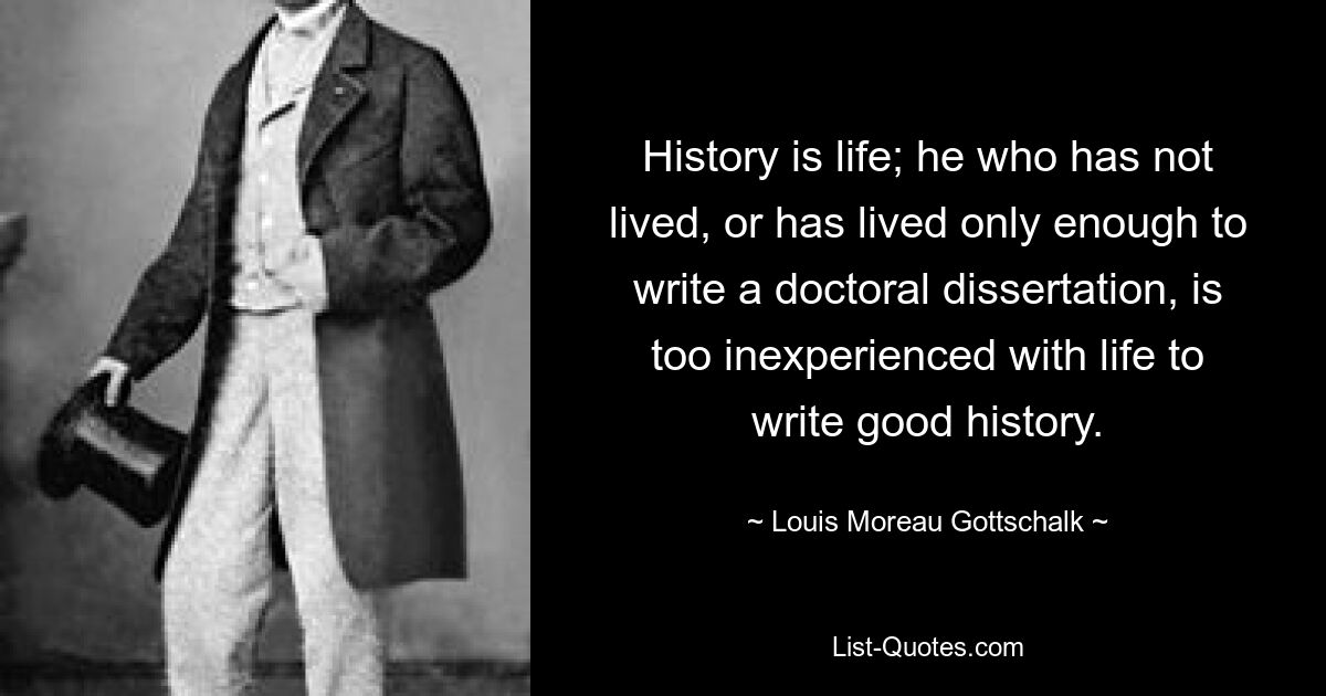 История — это жизнь; тот, кто не жил или прожил ровно столько, чтобы написать докторскую диссертацию, тот слишком неопытен в жизни, чтобы писать хорошую историю. — © Луи Моро Готшальк