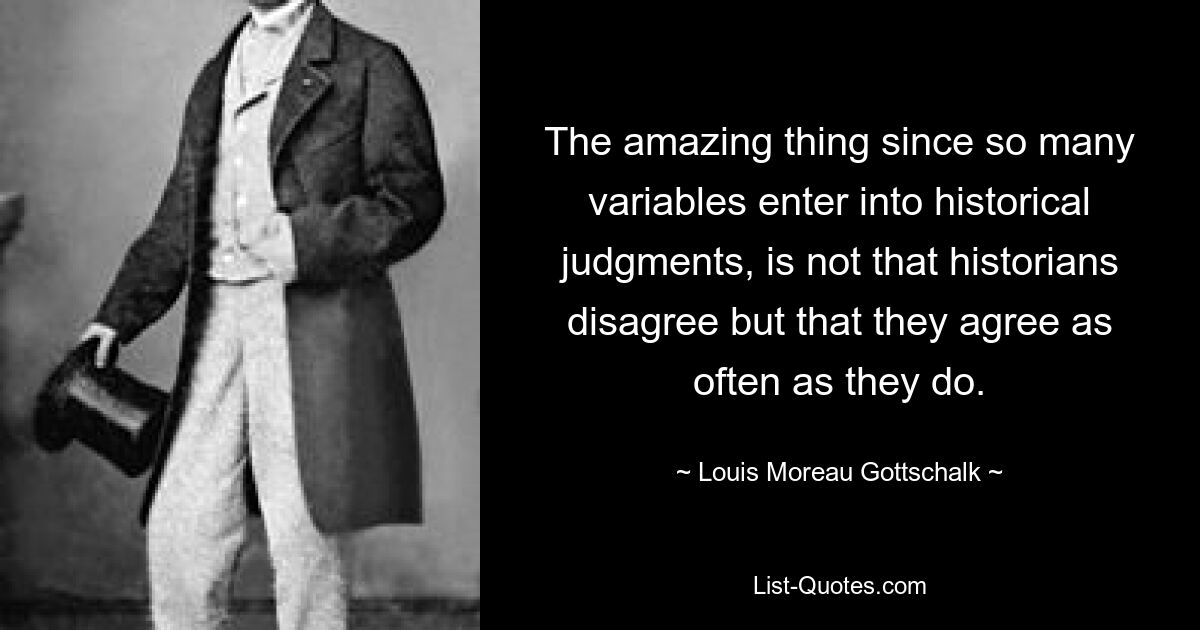 The amazing thing since so many variables enter into historical judgments, is not that historians disagree but that they agree as often as they do. — © Louis Moreau Gottschalk