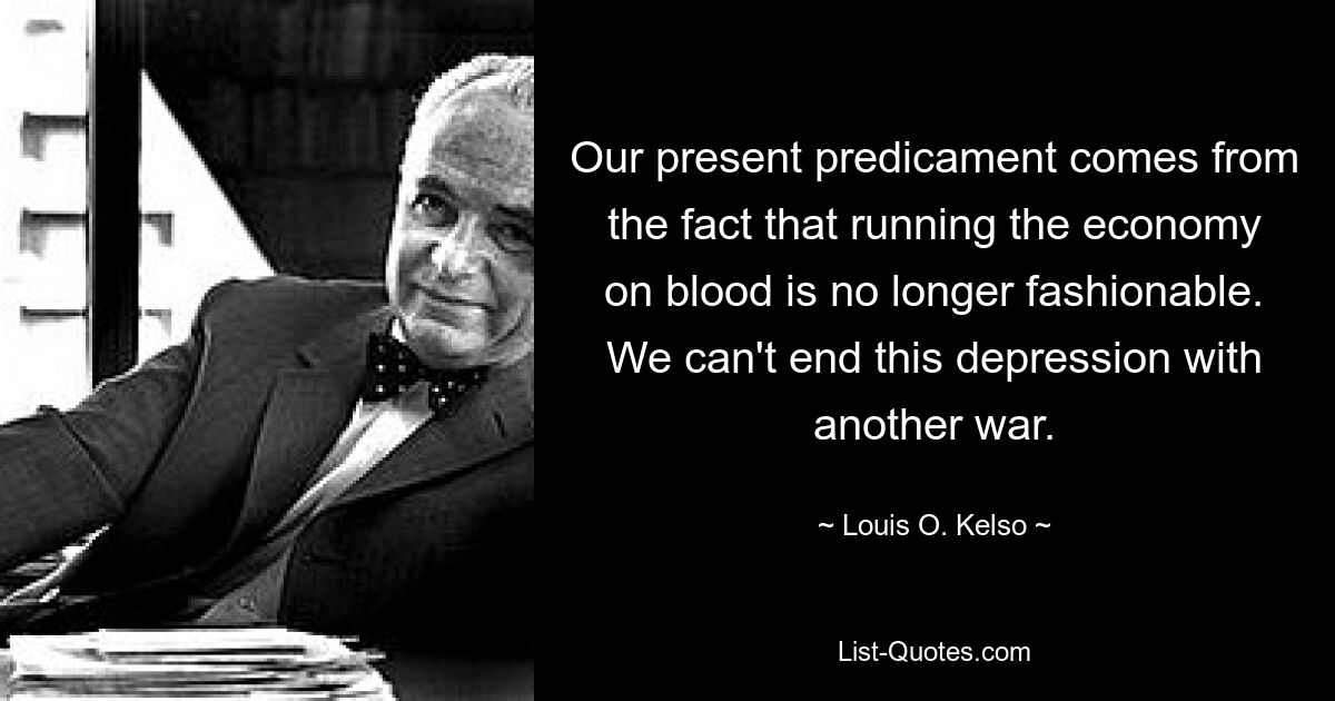 Our present predicament comes from the fact that running the economy on blood is no longer fashionable. We can't end this depression with another war. — © Louis O. Kelso