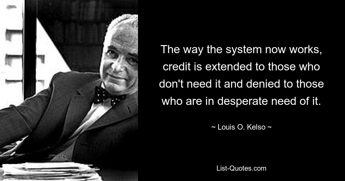 The way the system now works, credit is extended to those who don't need it and denied to those who are in desperate need of it. — © Louis O. Kelso