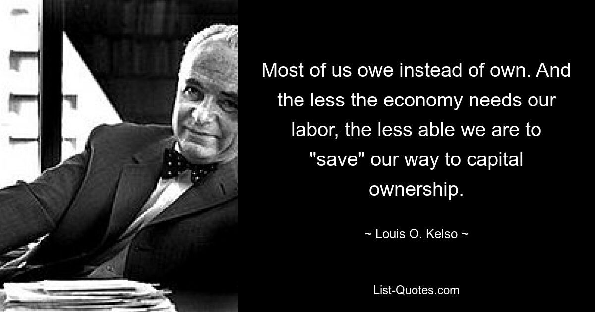 Most of us owe instead of own. And the less the economy needs our labor, the less able we are to "save" our way to capital ownership. — © Louis O. Kelso