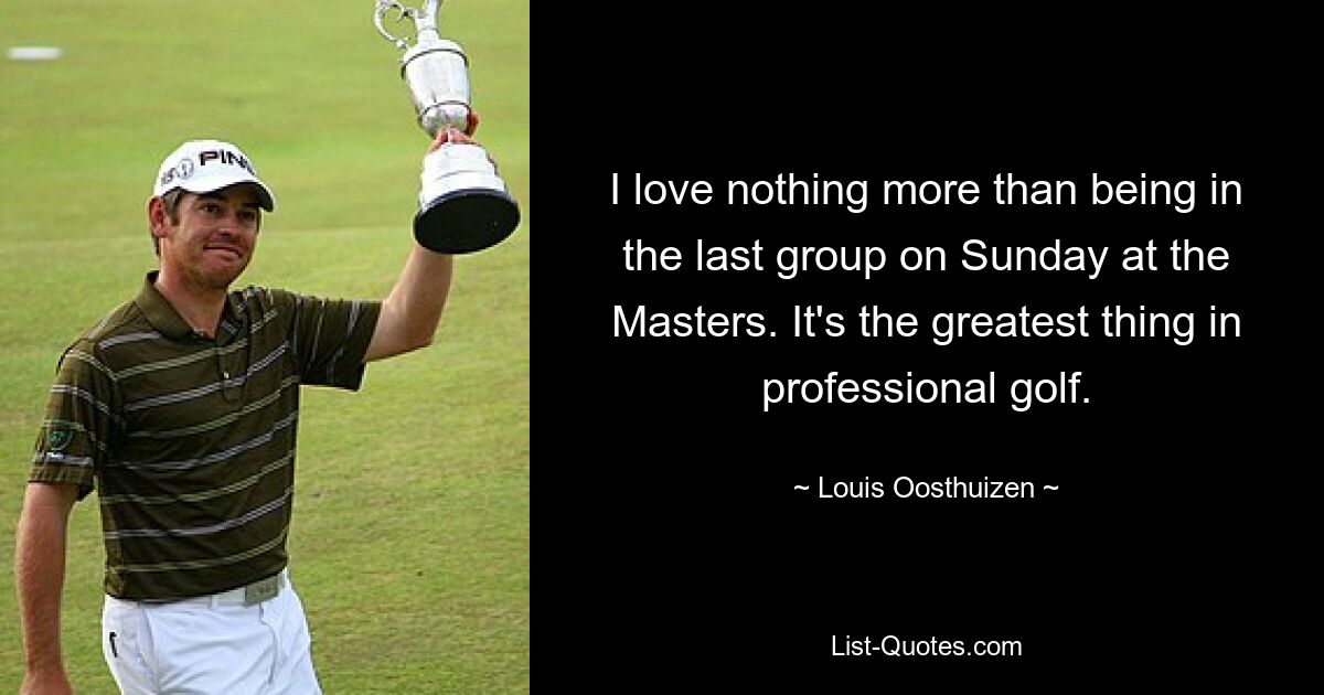 I love nothing more than being in the last group on Sunday at the Masters. It's the greatest thing in professional golf. — © Louis Oosthuizen