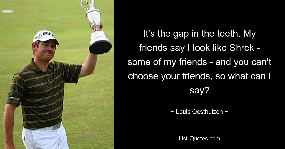 It's the gap in the teeth. My friends say I look like Shrek - some of my friends - and you can't choose your friends, so what can I say? — © Louis Oosthuizen