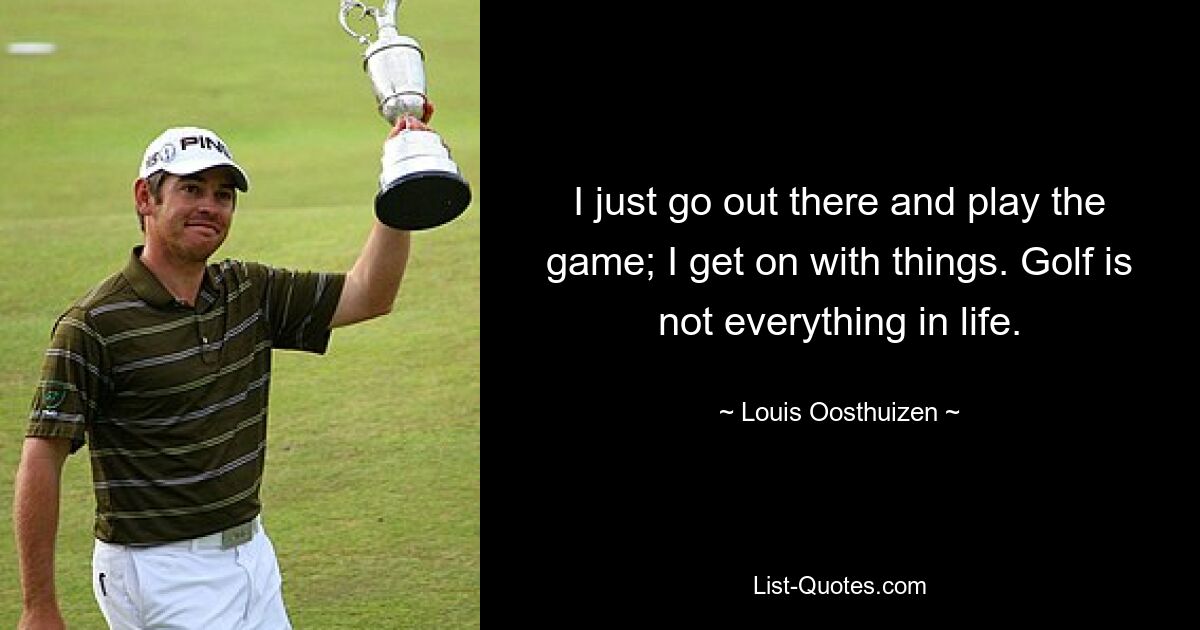 I just go out there and play the game; I get on with things. Golf is not everything in life. — © Louis Oosthuizen