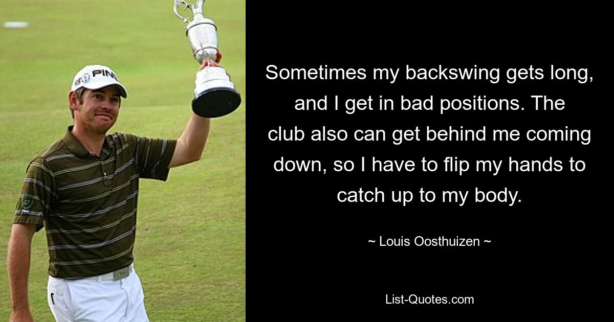 Sometimes my backswing gets long, and I get in bad positions. The club also can get behind me coming down, so I have to flip my hands to catch up to my body. — © Louis Oosthuizen