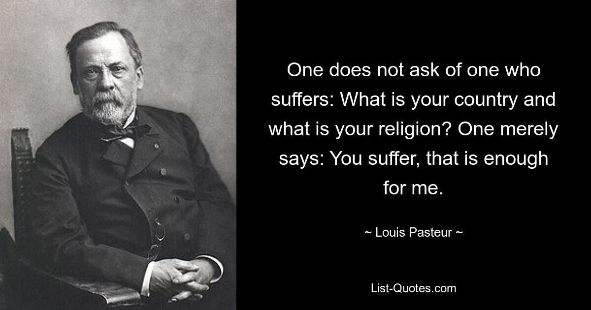 One does not ask of one who suffers: What is your country and what is your religion? One merely says: You suffer, that is enough for me. — © Louis Pasteur