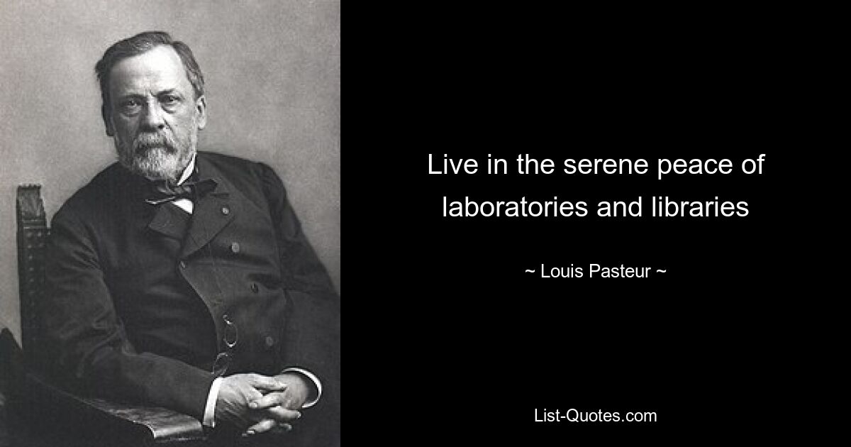 Live in the serene peace of laboratories and libraries — © Louis Pasteur