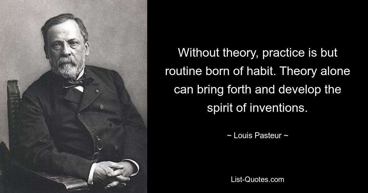 Without theory, practice is but routine born of habit. Theory alone can bring forth and develop the spirit of inventions. — © Louis Pasteur