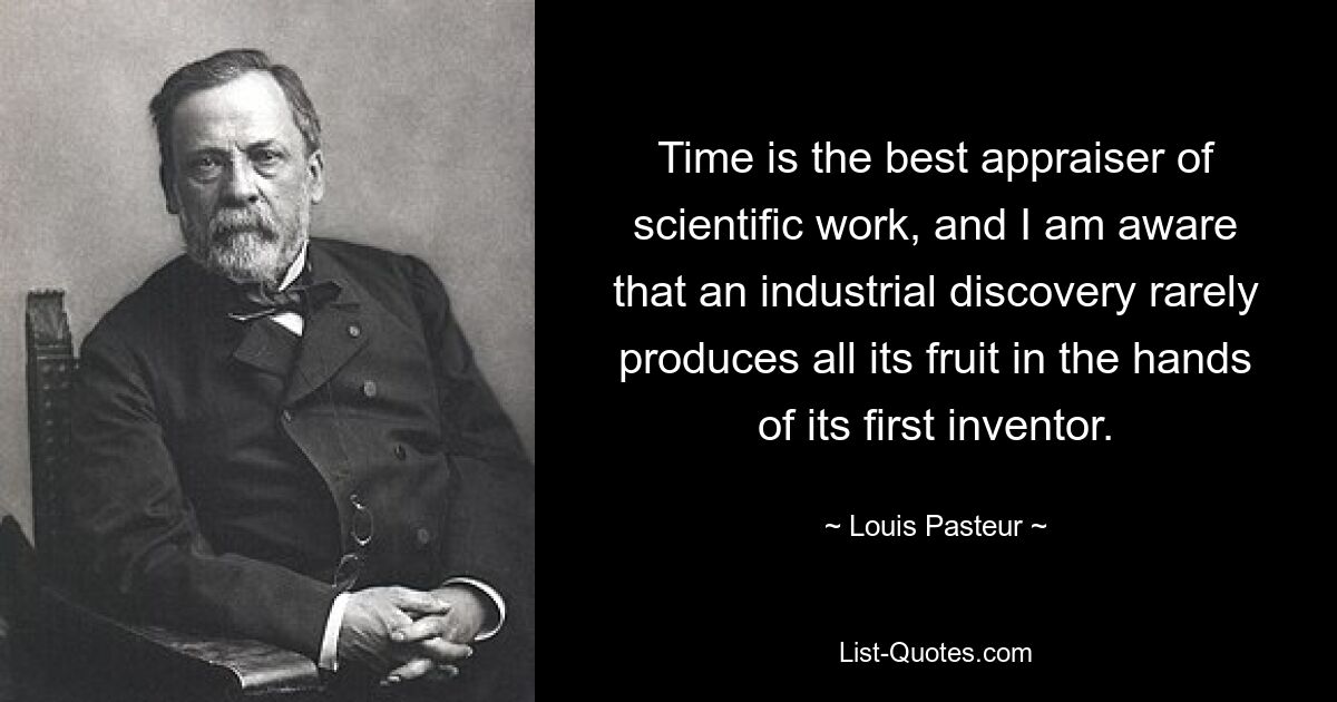 Time is the best appraiser of scientific work, and I am aware that an industrial discovery rarely produces all its fruit in the hands of its first inventor. — © Louis Pasteur