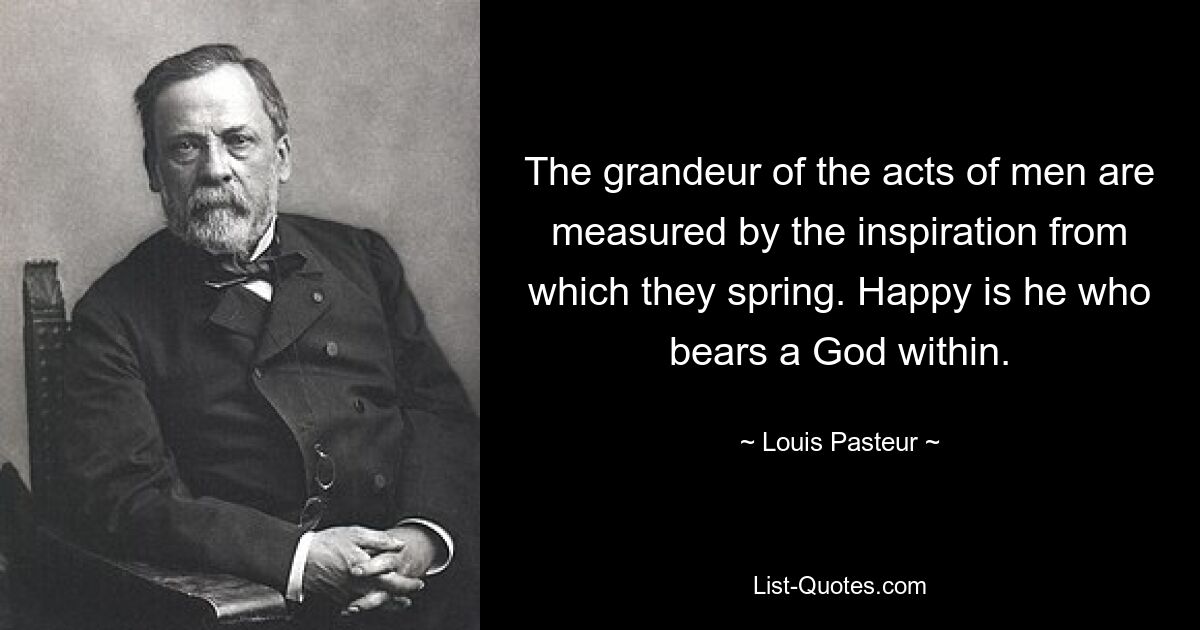 The grandeur of the acts of men are measured by the inspiration from which they spring. Happy is he who bears a God within. — © Louis Pasteur