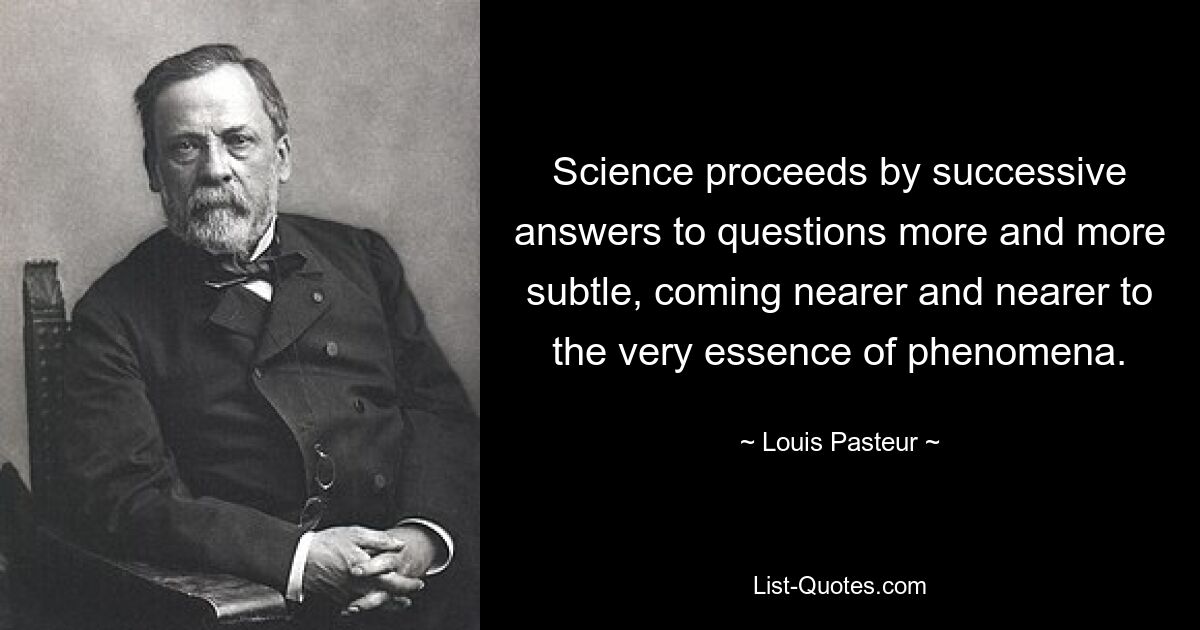 Science proceeds by successive answers to questions more and more subtle, coming nearer and nearer to the very essence of phenomena. — © Louis Pasteur