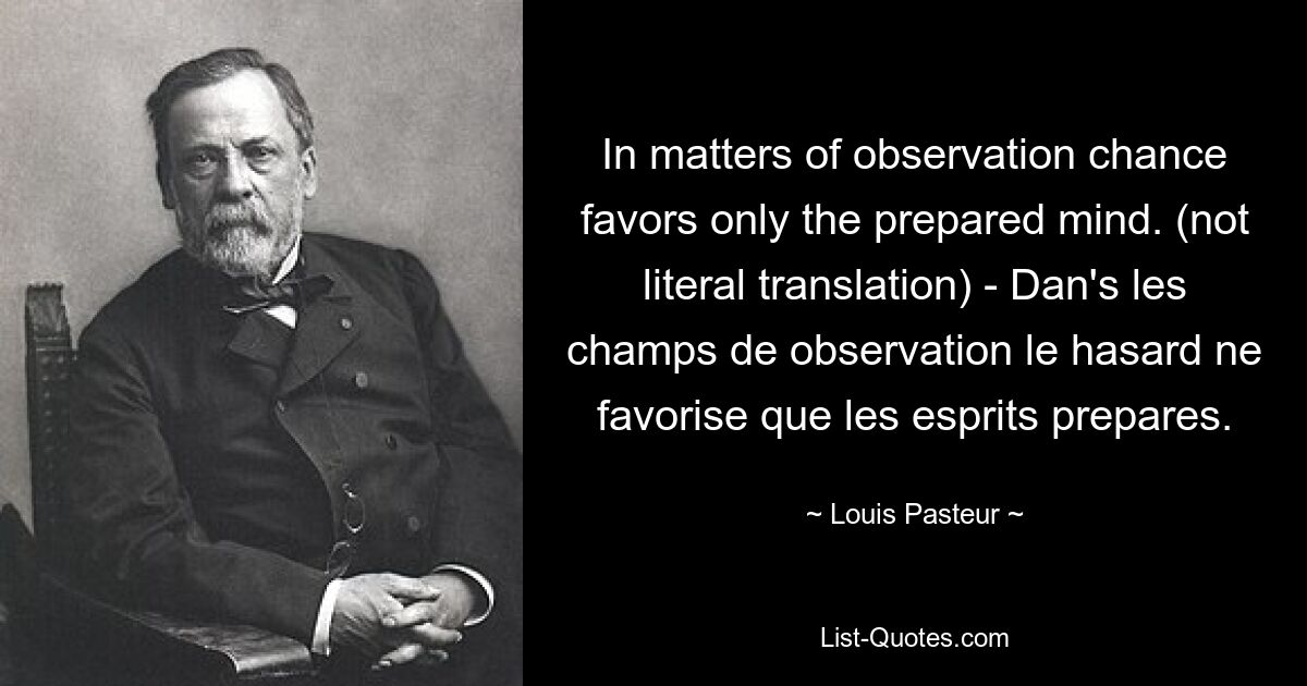 In matters of observation chance favors only the prepared mind. (not literal translation) - Dan's les champs de observation le hasard ne favorise que les esprits prepares. — © Louis Pasteur