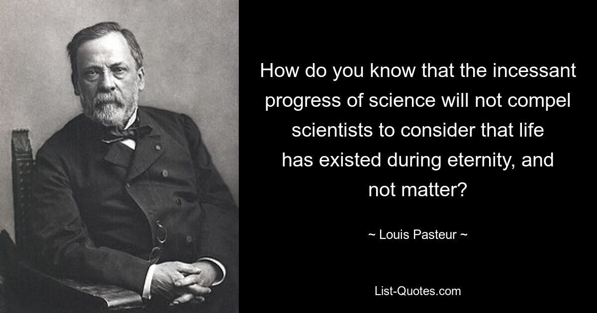 How do you know that the incessant progress of science will not compel scientists to consider that life has existed during eternity, and not matter? — © Louis Pasteur