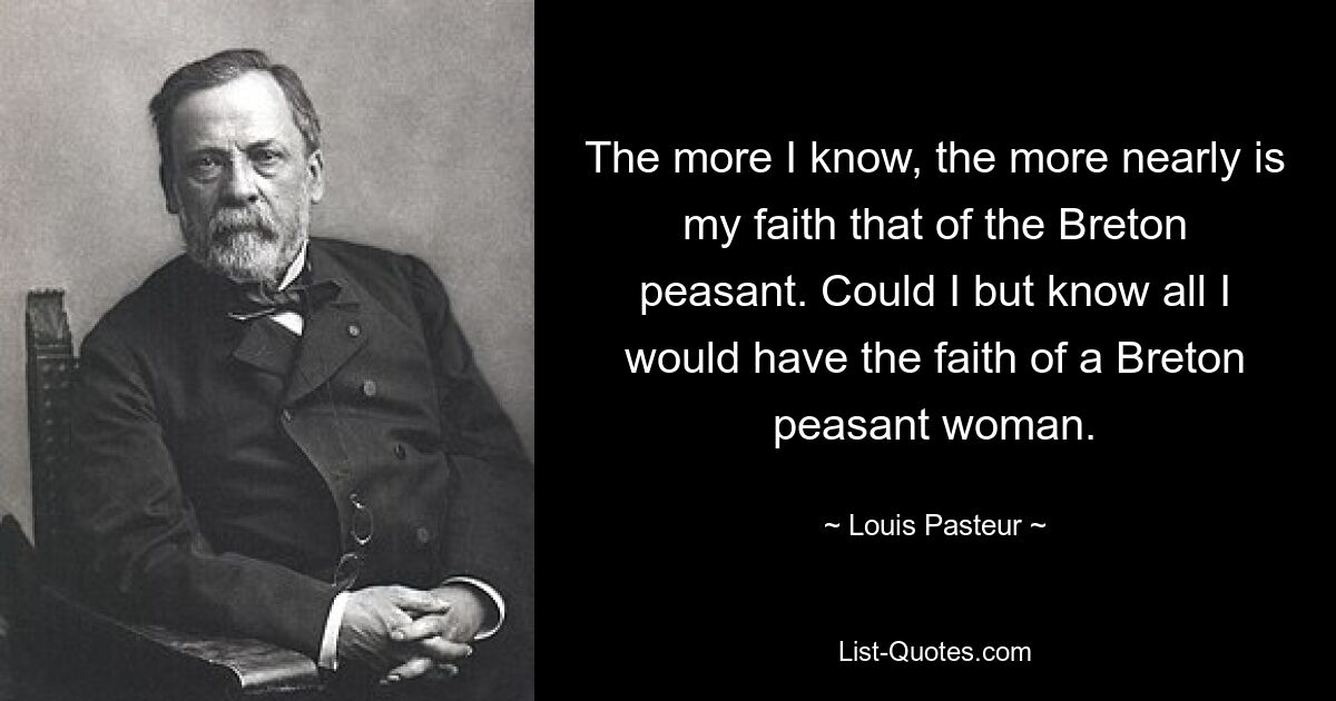 The more I know, the more nearly is my faith that of the Breton peasant. Could I but know all I would have the faith of a Breton peasant woman. — © Louis Pasteur