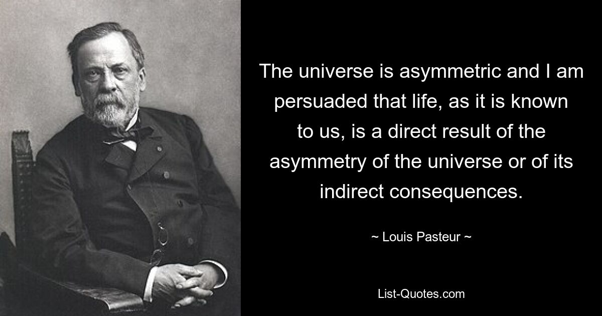 The universe is asymmetric and I am persuaded that life, as it is known to us, is a direct result of the asymmetry of the universe or of its indirect consequences. — © Louis Pasteur