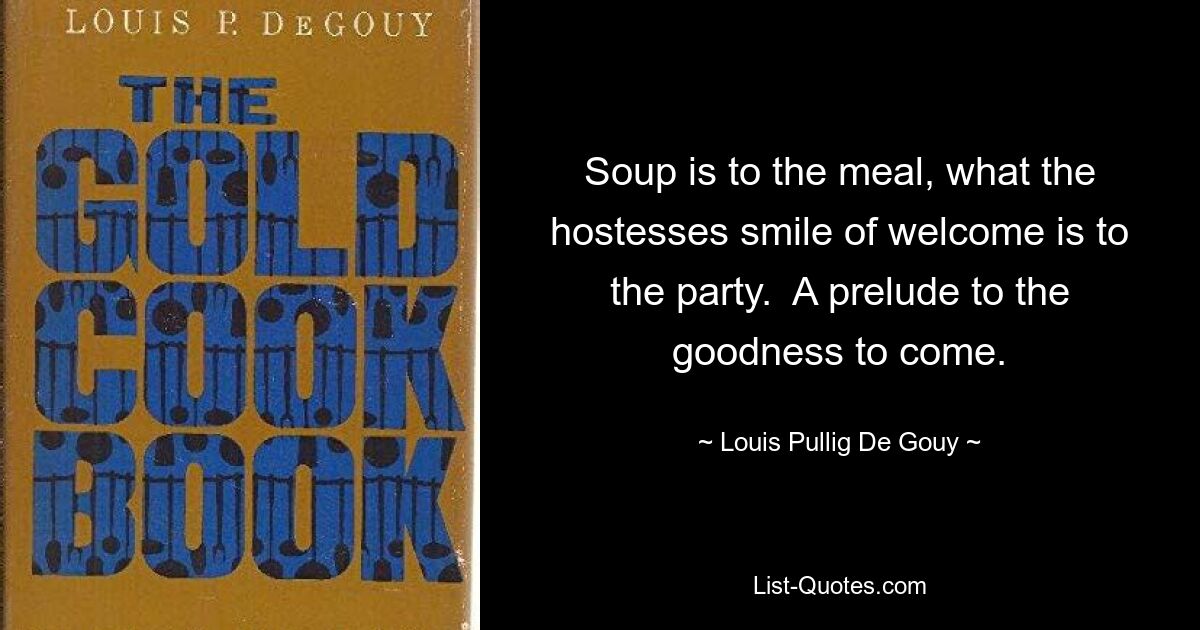 Soup is to the meal, what the hostesses smile of welcome is to the party.  A prelude to the goodness to come. — © Louis Pullig De Gouy