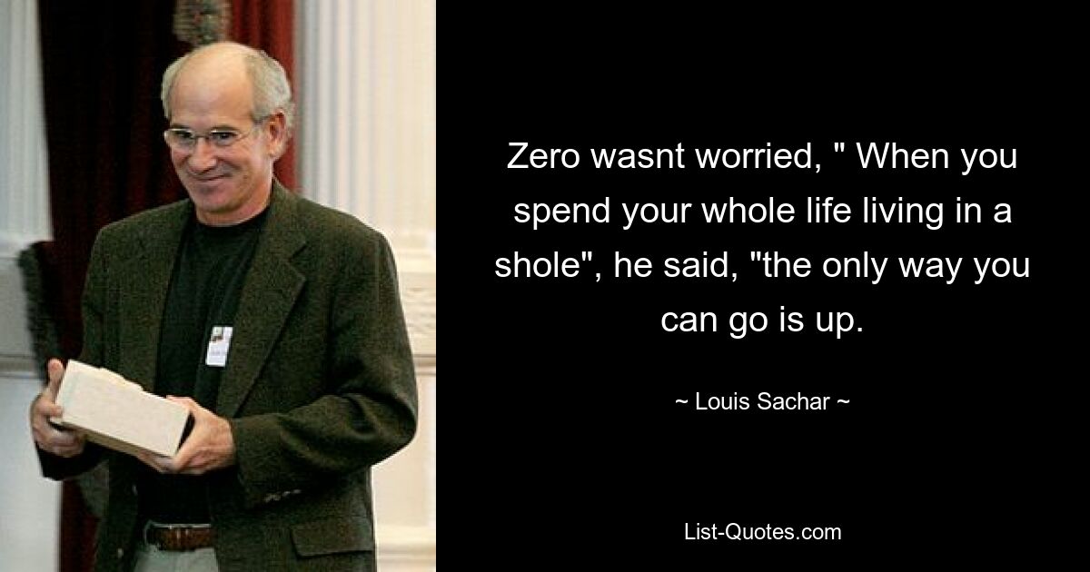 Zero wasnt worried, " When you spend your whole life living in a shole", he said, "the only way you can go is up. — © Louis Sachar